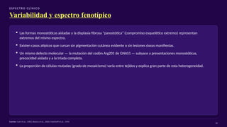 E S P EC T RO C L Í N I CO
Variabilidad y espectro fenotípico
▪ Las formas monostóticas aisladas y la displasia fibrosa “panostótica” (compromiso esquelético extremo) representan
extremos del mismo espectro.
▪ Existen casos atípicos que cursan sin pigmentación cutánea evidente o sin lesiones óseas manifiestas.
▪ Un mismo defecto molecular — la mutación del codón Arg201 de GNAS1 — subyace a presentaciones monostóticas,
precocidad aislada y a la tríada completa.
▪ La proporción de células mutadas (grado de mosaicismo) varía entre tejidos y explica gran parte de esta heterogeneidad.
Fuente: Cole et al., 1983; Bianco et al., 2000; Malchoff et al., 1994
16
 