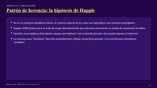 H E R E N C I A Y M O SA I C I S M O
Patrón de herencia: la hipótesis de Happle
▪ No es un trastorno hereditario clásico: la inmensa mayoría de los casos son esporádicos, por mutación postcigótica.
▪ Happle (1986) propuso que se trata de un gen letal dominante que sobrevive únicamente en estado de mosaicismo somático.
▪ Gemelos monocigóticos discordantes apoyan esta hipótesis: solo el gemelo portador del mosaico expresa el síndrome.
▪ Los escasos casos “familiares” descritos probablemente reflejan mosaicismo gonadal, y no una herencia mendeliana
verdadera.
Fuente: Happle, 1986; Endo et al., 1991; Lemli, 1977
18
 