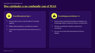 D I AG N Ó S T I CO D I F E R E N C I A L
Dos entidades a no confundir con el MAS
Neurofibromatosis tipo 1
▪ Manchas café con leche “costa de California”, de bordes
regulares.
▪ Efélides axilares/inguinales y neurofibromas cutáneos.
▪ Compromiso óseo generalmente menos extenso que en el
MAS.
Pseudohipoparatiroidismo 1A
▪ Nombre similar (osteodistrofia hereditaria de Albright), pero
fisiopatología distinta: resistencia hormonal, no hiperfunción.
▪ Talla baja, braquidactilia, obesidad y calcificaciones
subcutáneas.
▪ No cursa con la tríada clásica del síndrome de McCune-
Albright.
Fuente: Di George, 1975
19
 