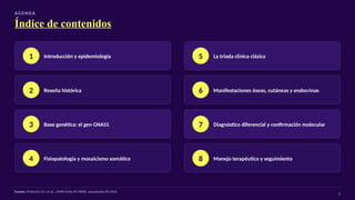 AG E N DA
Índice de contenidos
1 Introducción y epidemiología
2 Reseña histórica
3 Base genética: el gen GNAS1
4 Fisiopatología y mosaicismo somático
5 La tríada clínica clásica
6 Manifestaciones óseas, cutáneas y endocrinas
7 Diagnóstico diferencial y confirmación molecular
8 Manejo terapéutico y seguimiento
Fuente: McKusick V.A. et al., OMIM Entry #174800, actualizado 09/2022
2
 