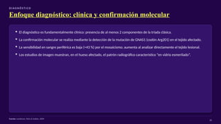D I AG N Ó S T I CO
Enfoque diagnóstico: clínica y confirmación molecular
▪ El diagnóstico es fundamentalmente clínico: presencia de al menos 2 componentes de la tríada clásica.
▪ La confirmación molecular se realiza mediante la detección de la mutación de GNAS1 (codón Arg201) en el tejido afectado.
▪ La sensibilidad en sangre periférica es baja (≈43 %) por el mosaicismo; aumenta al analizar directamente el tejido lesional.
▪ Los estudios de imagen muestran, en el hueso afectado, el patrón radiográfico característico “en vidrio esmerilado”.
Fuente: Lumbroso, Paris & Sultan, 2004
20
 