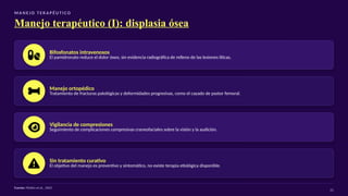 M A N E J O T E R A P É U T I CO
Manejo terapéutico (I): displasia ósea
Bifosfonatos intravenosos
El pamidronato reduce el dolor óseo, sin evidencia radiográfica de relleno de las lesiones líticas.
Manejo ortopédico
Tratamiento de fracturas patológicas y deformidades progresivas, como el cayado de pastor femoral.
Vigilancia de compresiones
Seguimiento de complicaciones compresivas craneofaciales sobre la visión y la audición.
Sin tratamiento curativo
El objetivo del manejo es preventivo y sintomático, no existe terapia etiológica disponible.
Fuente: Plotkin et al., 2003
21
 