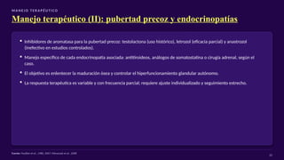 M A N E J O T E R A P É U T I CO
Manejo terapéutico (II): pubertad precoz y endocrinopatías
▪ Inhibidores de aromatasa para la pubertad precoz: testolactona (uso histórico), letrozol (eficacia parcial) y anastrozol
(inefectivo en estudios controlados).
▪ Manejo específico de cada endocrinopatía asociada: antitiroideos, análogos de somatostatina o cirugía adrenal, según el
caso.
▪ El objetivo es enlentecer la maduración ósea y controlar el hiperfuncionamiento glandular autónomo.
▪ La respuesta terapéutica es variable y con frecuencia parcial; requiere ajuste individualizado y seguimiento estrecho.
Fuente: Feuillan et al., 1986, 2007; Mieszczak et al., 2008
22
 