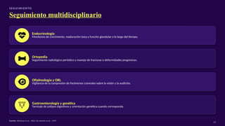 S EG U I M I E N TO
Seguimiento multidisciplinario
Endocrinología
Monitoreo de crecimiento, maduración ósea y función glandular a lo largo del tiempo.
Ortopedia
Seguimiento radiológico periódico y manejo de fracturas o deformidades progresivas.
Oftalmología y ORL
Vigilancia de la compresión de forámenes craneales sobre la visión y la audición.
Gastroenterología y genética
Tamizaje de pólipos digestivos y orientación genética cuando corresponda.
Fuente: Akintoye et al., 2002; De Sanctis et al., 1999
23
 