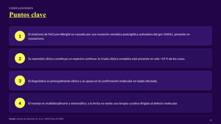 CO N C LU S I O N E S
Puntos clave
1
El síndrome de McCune-Albright es causado por una mutación somática postcigótica activadora del gen GNAS1, presente en
mosaicismo.
2 Su expresión clínica constituye un espectro continuo: la tríada clásica completa está presente en solo ≈24 % de los casos.
3 El diagnóstico es principalmente clínico y se apoya en la confirmación molecular en tejido afectado.
4 El manejo es multidisciplinario y sintomático; a la fecha no existe una terapia curativa dirigida al defecto molecular.
Fuente: Síntesis de McKusick V.A. et al., OMIM Entry #174800
24
 