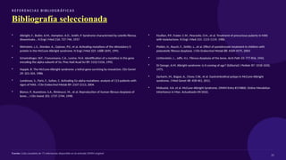R E F E R E N CI A S B I B L I O G R Á F I C A S
Bibliografía seleccionada
• Albright, F., Butler, A.M., Hampton, A.O., Smith, P. Syndrome characterized by osteitis fibrosa
disseminata... N Engl J Med 216: 727-746, 1937.
• Weinstein, L.S., Shenker, A., Gejman, P.V., et al. Activating mutations of the stimulatory G
protein in the McCune-Albright syndrome. N Engl J Med 325: 1688-1695, 1991.
• Schwindinger, W.F., Francomano, C.A., Levine, M.A. Identification of a mutation in the gene
encoding the alpha subunit of Gs. Proc Natl Acad Sci 89: 5152-5156, 1992.
• Happle, R. The McCune-Albright syndrome: a lethal gene surviving by mosaicism. Clin Genet
29: 321-324, 1986.
• Lumbroso, S., Paris, F., Sultan, C. Activating Gs-alpha mutations: analysis of 113 patients with
signs of MAS. J Clin Endocrinol Metab 89: 2107-2113, 2004.
• Bianco, P., Kuznetsov, S.A., Riminucci, M., et al. Reproduction of human fibrous dysplasia of
bone... J Clin Invest 101: 1737-1744, 1998.
• Feuillan, P.P., Foster, C.M., Pescovitz, O.H., et al. Treatment of precocious puberty in MAS
with testolactone. N Engl J Med 315: 1115-1119, 1986.
• Plotkin, H., Rauch, F., Zeitlin, L., et al. Effect of pamidronate treatment in children with
polyostotic fibrous dysplasia. J Clin Endocrinol Metab 88: 4569-4575, 2003.
• Lichtenstein, L., Jaffe, H.L. Fibrous dysplasia of the bone. Arch Path 33: 777-816, 1942.
• Di George, A.M. Albright syndrome: is it coming of age? (Editorial) J Pediatr 87: 1018-1020,
1975.
• Zacharin, M., Bajpai, A., Chow, C.W., et al. Gastrointestinal polyps in McCune-Albright
syndrome. J Med Genet 48: 458-461, 2011.
• McKusick, V.A. et al. McCune-Albright Syndrome. OMIM Entry #174800. Online Mendelian
Inheritance in Man. Actualizado 09/2022.
Fuente: Lista completa de 71 referencias disponible en la entrada OMIM original
25
 