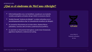 I N T R O D U C C I Ó N
¿Qué es el síndrome de McCune-Albright?
▪ Enfermedad genética rara y no hereditaria, causada por una mutación
somática postcigótica activadora del gen GNAS1 (cromosoma 20q13).
▪ También llamado “síndrome de Albright”; no debe confundirse con el
pseudohipoparatiroidismo tipo 1A (osteodistrofia hereditaria de Albright).
▪ Se caracteriza clínicamente por la tríada clásica: displasia fibrosa
poliostótica, manchas café con leche y pubertad precoz periférica.
▪ Su expresión es clínicamente heterogénea: puede incluir tirotoxicosis,
gigantismo hipofisario y síndrome de Cushing.
GNAS1
Locus 20q13.3
Mutación activadora
de Gsα
Fuente: Lumbroso, Paris & Sultan, 2004; Weinstein et al., 1991
3
 