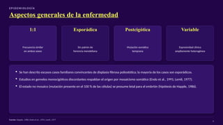 E P I D E M I O LO G Í A
Aspectos generales de la enfermedad
1:1
Frecuencia similar
en ambos sexos
Esporádica
Sin patrón de
herencia mendeliana
Postcigótica
Mutación somática
temprana
Variable
Expresividad clínica
ampliamente heterogénea
▪ Se han descrito escasos casos familiares convincentes de displasia fibrosa poliostótica; la mayoría de los casos son esporádicos.
▪ Estudios en gemelos monocigóticos discordantes respaldan el origen por mosaicismo somático (Endo et al., 1991; Lemli, 1977).
▪ El estado no mosaico (mutación presente en el 100 % de las células) se presume letal para el embrión (hipótesis de Happle, 1986).
Fuente: Happle, 1986; Endo et al., 1991; Lemli, 1977
4
 