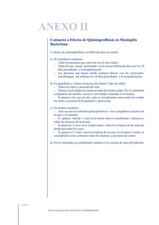 ANEXO II
             Contactos a Efectos de Quimioprofilaxis en Meningitis
             Bacteriana

             A efectos de quimioprofilaxis se habrá de tener en cuenta:

             a) Se consideran contactos:
                - Todas las personas que convivan con el caso índice.
                - Todas las que hayan pernoctado en la misma habitación del caso los 10
                   días precedentes a la hospitalización.
                - Las personas que hayan tenido contacto directo con las secreciones
                   nasofaríngeas del enfermo los 10 días precedentes a la hospitalización.

             b) En guarderías y centros de preescolar (hasta 5 años de edad):
                - Todos los niños y personal del aula.
                - Valorar si actividades en común en aulas del mismo centro. No se consideran
                compañeros de autobús, recreos o actividades limitadas en el tiempo.
                - Si aparece otro caso en otro aula se considerarán como contactos a todos
                los niños y personal de la guardería o preescolar.

             c) En centros escolares:
                - Ante un caso se realizará quimioprofilaxis a los compañeros cercanos en
                el aula y el comedor.
                - Si aparece más de 1 caso en la misma aula se considerarán contactos a
                todos los alumnos de la misma.
                - Si aparecen 2 casos en el mismo centro, todos los alumnos de las aulas de
                donde proceden los casos.
                - Si aparecen 3 o más casos en el plazo de un mes, en al menos 2 aulas, se
                considerarán como contactos todos los alumnos y personal del centro.

             d) En los internados se considerarán contactos a los vecinos de cama del enfermo.




10 de 10


            PLAN ANDALUZ DE URGENCIAS Y EMERGENCIAS
 