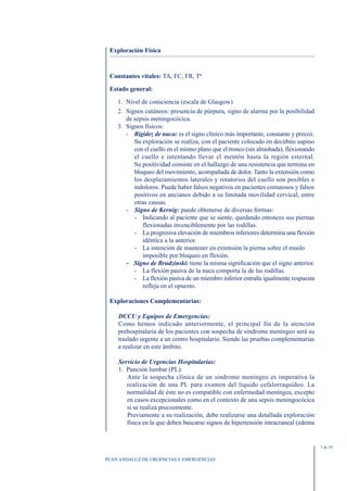 Exploración Física



 Constantes vitales: TA, FC, FR, Tª

 Estado general:

    1. Nivel de consciencia (escala de Glasgow)
    2. Signos cutáneos: presencia de púrpura, signo de alarma por la posibilidad
       de sepsis meningocócica.
    3. Signos físicos:
       - Rigidez de nuca: es el signo clínico más importante, constante y precoz.
          Su exploración se realiza, con el paciente colocado en decúbito supino
          con el cuello en el mismo plano que el tronco (sin almohada), flexionando
          el cuello e intentando llevar el mentón hasta la región esternal.
          Su positividad consiste en el hallazgo de una resistencia que termina en
          bloqueo del movimiento, acompañada de dolor. Tanto la extensión como
          los desplazamientos laterales y rotatorios del cuello son posibles e
          indoloros. Puede haber falsos negativos en pacientes comatosos y falsos
          positivos en ancianos debido a su limitada movilidad cervical, entre
          otras causas.
       - Signo de Kernig: puede obtenerse de diversas formas:
          - Indicando al paciente que se siente, quedando entonces sus piernas
             flexionadas invenciblemente por las rodillas.
          - La progresiva elevación de miembros inferiores determina una flexión
             idéntica a la anterior.
          - La intención de mantener en extensión la pierna sobre el muslo
             imposible por bloqueo en flexión.
       - Signo de Brudzinski: tiene la misma significación que el signo anterior.
          - La flexión pasiva de la nuca comporta la de las rodillas.
          - La flexión pasiva de un miembro inferior entraña igualmente respuesta
             refleja en el opuesto.

 Exploraciones Complementarias:

    DCCU y Equipos de Emergencias:
    Como hemos indicado anteriormente, el principal fin de la atención
    prehospitalaria de los pacientes con sospecha de síndrome meníngeo será su
    traslado urgente a un centro hospitalario. Siendo las pruebas complementarias
    a realizar en este ámbito.

    Servicio de Urgencias Hospitalarias:
    1. Punción lumbar (PL):
       Ante la sospecha clínica de un síndrome meníngeo es imperativa la
       realización de una PL para examen del líquido cefalorraquídeo. La
       normalidad de éste no es compatible con enfermedad meníngea, excepto
       en casos excepcionales como en el contexto de una sepsis meningocócica
       si se realiza precozmente.
       Previamente a su realización, debe realizarse una detallada exploración
       física en la que deben buscarse signos de hipertensión intracraneal (edema


                                                                                      3 de 10


PLAN ANDALUZ DE URGENCIAS Y EMERGENCIAS
 