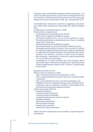 de papila) y signos de focalidad neurológica (disfasia, hemiparesia...); en
                 caso de encontrar alguno de estos signos o bien una disminución del nivel
                 de consciencia, es prudente practicar previamente una TAC craneal para
                 diagnosticar lesiones estructurales o HIC que contraindiquen la PL.

                 Contraindicaciones: alteraciones severas de la coagulación, infección de
                 piel y tejido celular subcutáneo en el área lumbar, HIC, déficit neurológico
                 focal.
                 Complicaciones: enclavamiento precoz o tardío.
                 Prevención de las complicaciones:
                 - Conocimiento de las contraindicaciones de la PL.
                 - Observación escrupulosa de medidas de asepsia.
                 - Utilización de agujas de 20 a 22 mm con bisel paralelo al raquis.
                 - Permanencia del paciente en decúbito prono unas 2 horas y en decúbito
                    supino otras 12 horas más.
                 - Administración posterior de abundantes líquidos.
                 - Posición del paciente: La posición en decúbito lateral con piernas
                    flexionadas (posición fetal) es la idónea. Si no es posible, se realizará
                    con el paciente sentado, posición que aumenta el riesgo de enclavamiento
                 - La explicación de la técnica al paciente y la anestesia de la piel y planos
                    profundos con lidocaína o procaína la hacen menos traumática.
                 - Sitio de punción: normalmente se realiza en el espacio intervertebral
                    L4 - L5 a la altura de la cresta ilíaca.
                 - Canalizadar una vía venosa periférica por si fuera necesaria, ante la
                    aparición de signos o síntomas de enclavamiento, la administración de
                    sustancias hiperosmolares (manitol al 20% “a chorro”) y dexametasona
                    (16-32 mg IV).

                 Recogida de muestras de LCR:
                 Deben recogerse un mínimo de 3 tubos:
                 - Tubo 1: para demostración directa de gérmenes y cultivo.
                 - Tubo 2: para determinación de glucosa, proteínas, recuento de células
                   y tipificación.
                 - Tubo 3: para aislamiento de virus, reacciones inmunológicas, etc,
                   Obligada la extracción simultánea de sangre para la determinación de
                   la glucemia ya que en condiciones normales, la glucorraquia está en
                   consonancia con la glucemia sanguínea existente
                 Análisis macroscópico del LCR:
                 - Líquido xantocrómico:
                   Contenido elevado de proteinas
                   Contenido elevado de bilirrubina
                   Contenido hemático de unas horas de evolución
                 - Líquido hemorrágico:
                   Hemorragia subaracnoidea
                   Punción lumbar traumática.
                 - Líquido turbio o purulento:
                   Sinónimo de infección bacteriana.

                 Análisis del LCR e interpretación de los resultados: escapa al objetivo de
                 este protocolo.


4 de 10


          PLAN ANDALUZ DE URGENCIAS Y EMERGENCIAS
 