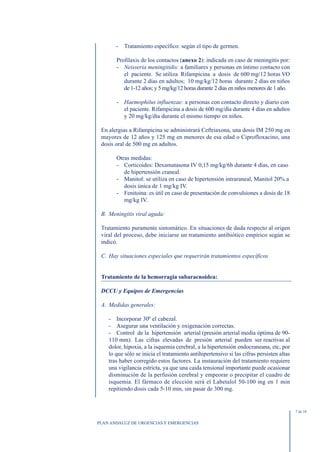 -   Tratamiento específico: según el tipo de germen.

       Profilaxis de los contactos (anexo 2): indicada en caso de meningitis por:
       - Neisseria meningitidis: a familiares y personas en íntimo contacto con
          el paciente. Se utiliza Rifampicina a dosis de 600 mg/12 horas VO
          durante 2 días en adultos; 10 mg/kg/12 horas durante 2 días en niños
          de 1-12 años; y 5 mg/kg/12 horas durante 2 días en niños menores de 1 año.

       - Haemophilus influenzae: a personas con contacto directo y diario con
         el paciente. Rifampicina a dosis de 600 mg/día durante 4 días en adultos
         y 20 mg/kg/día durante el mismo tiempo en niños.

 En alergias a Rifampicina se administrará Ceftriaxona, una dosis IM 250 mg en
 mayores de 12 años y 125 mg en menores de esa edad o Ciprofloxacino, una
 dosis oral de 500 mg en adultos.

       Otras medidas:
       - Corticoides: Dexamatasona IV 0,15 mg/kg/6h durante 4 días, en caso
          de hipertensión craneal.
       - Manitol: se utiliza en caso de hipertensión intraraneal, Manitol 20% a
          dosis única de 1 mg/kg IV.
       - Fenitoina: es útil en caso de presentación de convulsiones a dosis de 18
          mg/kg IV.

 B. Meningitis viral aguda:

 Tratamiento puramente sintomático. En situaciones de duda respecto al origen
 viral del proceso, debe iniciarse un tratamiento antibiótico empírico según se
 indicó.

 C. Hay situaciones especiales que requerirán tratamientos específicos


 Tratamiento de la hemorragia subaracnoidea:

 DCCU y Equipos de Emergencias

 A. Medidas generales:

    - Incorporar 30º el cabezal.
    - Asegurar una ventilación y oxigenación correctas.
    - Control de la hipertensión arterial (presión arterial media óptima de 90-
    110 mm). Las cifras elevadas de presión arterial pueden ser reactivas al
    dolor, hipoxia, a la isquemia cerebral, a la hipertensión endocraneana, etc, por
    lo que sólo se inicia el tratamiento antihipertensivo si las cifras persisten altas
    tras haber corregido estos factores. La instauración del tratamiento requiere
    una vigilancia estricta, ya que una caida tensional importante puede ocasionar
    disminución de la perfusión cerebral y empeorar o precipitar el cuadro de
    isquemia. El fármaco de elección será el Labetalol 50-100 mg en 1 min
    repitiendo dosis cada 5-10 min, sin pasar de 300 mg.


                                                                                          7 de 10


PLAN ANDALUZ DE URGENCIAS Y EMERGENCIAS
 