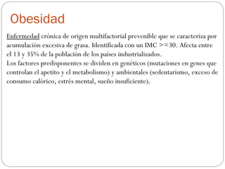 Obesidad
Enfermedad crónica de origen multifactorial prevenible que se caracteriza por
acumulación excesiva de grasa. Identificada con un IMC >=30. Afecta entre
el 13 y 35% de la población de los países industrializados.
Los factores predisponentes se dividen en genéticos (mutaciones en genes que
controlan el apetito y el metabolismo) y ambientales (sedentarismo, exceso de
consumo calórico, estrés mental, sueño insuficiente).
 