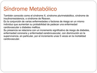 Síndrome Metabólico
También conocido como el síndrome X, síndrome plurimetabólico, síndrome de
insulinorresistencia, o síndrome de Reaven.
Es la conjunción de varias enfermedades o factores de riesgo en un mismo
individuo que aumentan su probabilidad de padecer una enfermedad
cardiovascular o diabetes mellitus.
Su presencia se relaciona con un incremento significativo de riesgo de diabetes,
enfermedad coronaria y enfermedad cerebrovascular, con disminución en la
supervivencia, en particular, por el incremento unas 5 veces en la mortalidad
cardiovascular.
 