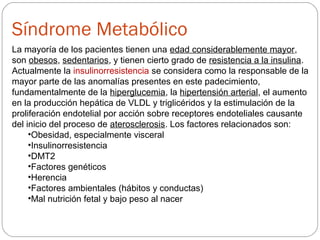 La mayoría de los pacientes tienen una edad considerablemente mayor,
son obesos, sedentarios, y tienen cierto grado de resistencia a la insulina.
Actualmente la insulinorresistencia se considera como la responsable de la
mayor parte de las anomalías presentes en este padecimiento,
fundamentalmente de la hiperglucemia, la hipertensión arterial, el aumento
en la producción hepática de VLDL y triglicéridos y la estimulación de la
proliferación endotelial por acción sobre receptores endoteliales causante
del inicio del proceso de aterosclerosis. Los factores relacionados son:
•Obesidad, especialmente visceral
•Insulinorresistencia
•DMT2
•Factores genéticos
•Herencia
•Factores ambientales (hábitos y conductas)
•Mal nutrición fetal y bajo peso al nacer
Síndrome Metabólico
 