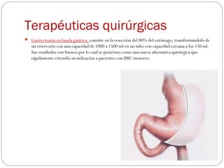 Terapéuticas quirúrgicas
 Gastrectomía en banda gástrica: consiste en la resección del 80% del estómago, transformándolo de
un reservorio con una capacidad de 1000 a 1500 ml en un tubo con capacidad cercana a los 150 ml.
Sus resultados son buenos por lo cual se posiciono como una nueva alternativa quirúrgica que
rápidamente extendió su indicación a pacientes con IMC menores.
 