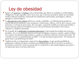 Ley de obesidad
 Incluye a la anorexia y la bulimia como enfermedades que deben ser incluidas en el Plan Médico
Obligatorio, lo que supondrá, entre otras cosas, que el sistema nacional de salud y las sociedades
médicas deberán atenderlas, incluyendo los tratamientos nutricionales, psicológicos, clínicos,
qirúrgicos y farmacológicos.
 La alimentación en los colegios deberá ser variada y saludable, y la Administración pondrá en
marcha diferentes iniciativas, como seminarios, conferencias y talleres, a fin de dar a conocer estos
trastornos y su forma de prevención. Por otra parte, tomará las medidas necesarias para facilitar a
las personas que padezcan obesidad el acceso y desenvolvimiento adecuados en los centros
educativos y sanitarios nacionales.
 En el mundo de la publicidad y la industria alimentaria se han tomado las medidas más notorias y
decididas. Así, no se admitirán anuncios en los que la delgadez extrema se asimile a salud o belleza.
Por su parte, los alimentos hipercalóricos y pobres en nutrientes deberán contener la leyenda: "El
consumo excesivo es perjudicial para la salud". Y los que incorporen grasas trans: "El consumo de
grasas trans es perjudicial para la salud".
 También incide en el importante campo de las dietas milagro, ya que quedará prohibida la
publicación o difusión de dietas o métodos para adelgazar que no lleven el aval de un médico o
licenciado en nutrición. Todo esto puede que no sea perfecto y deje muchas lagunas, pero parece
un importante paso en la buena dirección.
 