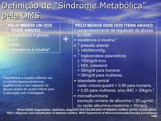 Definição de “Síndrome Metabólica” pela OMS PELO MENOS UM DOS ÍTENS ABAIXO: intolerância à glicose IGT  DM2 resistência à insulina* PELO MENOS DOIS DOS ÍTENS ABAIXO: comprometimento da regulação da glicose ou DM2. resistência à insulina.*    pressão arterial    140/90mmHg.    triglicerídeos plasmáticos    150mg/dl e/ou    HDL colesterol  < 35mg/dl para homens;  < 39mg/dl para mulheres. obesidade central  razão cintura:quadril > 0,90 para homens, > 0,85 para mulheres; e/ou IMC > 30kg/m. 2 microalbuminúria  excreção urinária de albumina    20   g/min ou razão albumina:creatinina    30mg/g. *Resistência à insulina definida sob condições hiperinsulinêmicas, euglicêmicas e com captação da glicose abaixo do quartil inferior para a população sob investigação. + World Health Organization.  Definition, diagnosis and classification of diabetes mellitus and its complications.  Part I: Diagnosis and classification of diabetes mellitus.  WHO Department of Noncommunicable Disease Surveillance; 1999. 