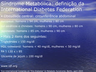 Síndrome Metabólica: definição da International Diabetes Federation Obesidade central: circunferência abdominal  europeus: homens    94 cm, mulheres    80 cm sul-asiáticos e chineses: homens    90 cm, mulheres    80 cm japoneses: homens    85 cm, mulheres    90 cm Mais 2 itens dos seguintes: Triglicérides    150 mg/dl HDL-colesterol: homens < 40 mg/dl, mulheres < 50 mg/dl PA    130 x    85 Glicemia de jejum    100 mg/dl www.idf.org 1 st International Congress on “Pre-Diabetes” & Metabolic Syndrome. Berlin, april 2005 