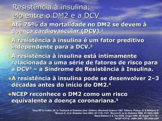 Até 75% da mortalidade no DM2 se devem à doença cardiovascular (DCV). 1 A resistência à insulina é um fator preditivo independente para a DCV. 2 A resistência à insulina está intimamente relacionada a uma série de fatores de risco para a DCV 3  – a Síndrome de Resistência à Insulina. A resistência à insulina pode se desenvolver 2–3 décadas antes do início do DM2. 4   NCEP reconhece o DM2 como um risco equivalente a doença coronariana. 5 Resistência à insulina:  elo entre o DM2 e a DCV 1 Gray RP & Yudkin JS. In  Textbook of Diabetes (2nd  Edition), Blackwell Science  1997. Editors: Pickup JC & Williams G. 2 Bonora E,  et al .  Diabetes Care  2002; 25:1135–1141.  3 Bonora E,  et al. Diabetes  1998; 47:1643–1649. 4 Beck-Nielsen H & The EGIR.  Drugs  1999; 58 (Suppl 1):7–10.  5 NCEP ATP III. JAMA 2001; 285:2486-2497 