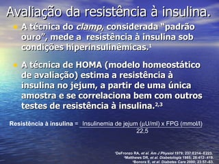 Avaliação da  resistência à insulina. A técnica do  clamp , considerada “padrão ouro”, mede a  resistência à insulina sob condições hiperinsulinêmicas. 1 A técnica de HOMA (modelo homeostático de avaliação)  estima a resistência à insulina no jejum, a partir de uma única amostra e se correlaciona bem com outros testes de resistência à insulina. 2,3 1 DeFronzo RA,  et al. Am J Physiol  1979; 237:E214  E223.  2 Matthews DR,  et al.   Diabetologia  1985; 28:412  419. 3 Bonora E,  et al .  Diabetes Care  2000; 23:57–63. Resistência à insulina  = Insulinemia de jejum (  U/ml) x FPG (mmol/l) 22,5 