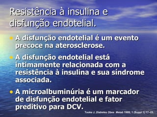 Resistência à insulina e  disfunção endotelial.  A disfunção endotelial é um evento precoce na aterosclerose. A disfunção endotelial está intimamente relacionada com a resistência à insulina e sua síndrome associada. A microalbuminúria é um marcador de disfunção endotelial e fator preditivo para DCV. Tooke J.  Diabetes Obes  Metab  1999; 1 (Suppl 1):17–22. 