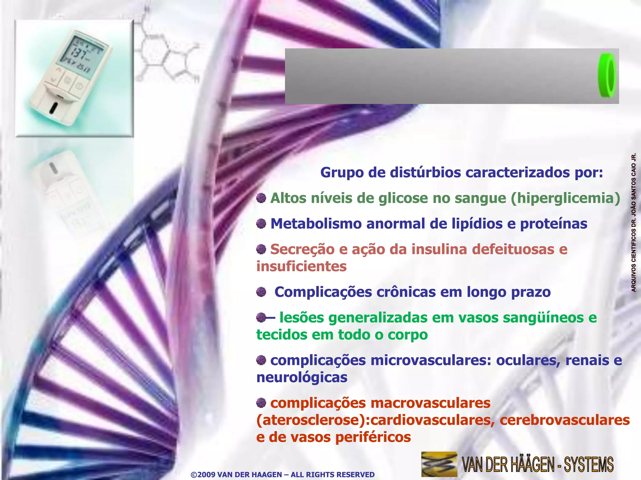 Grupo de distúrbios caracterizados por:
                  Altos níveis de glicose no sangue (hiperglicemia)
                  Metabolismo anormal de lipídios e proteínas
                Secreção e ação da insulina defeituosas e
              insuficientes
                   Complicações crônicas em longo prazo
               – lesões generalizadas em vasos sangüíneos e
              tecidos em todo o corpo
                complicações microvasculares: oculares, renais e
              neurológicas
                complicações macrovasculares
              (aterosclerose):cardiovasculares, cerebrovasculares
              e de vasos periféricos

©2009 VAN DER HAAGEN – ALL RIGHTS RESERVED
 