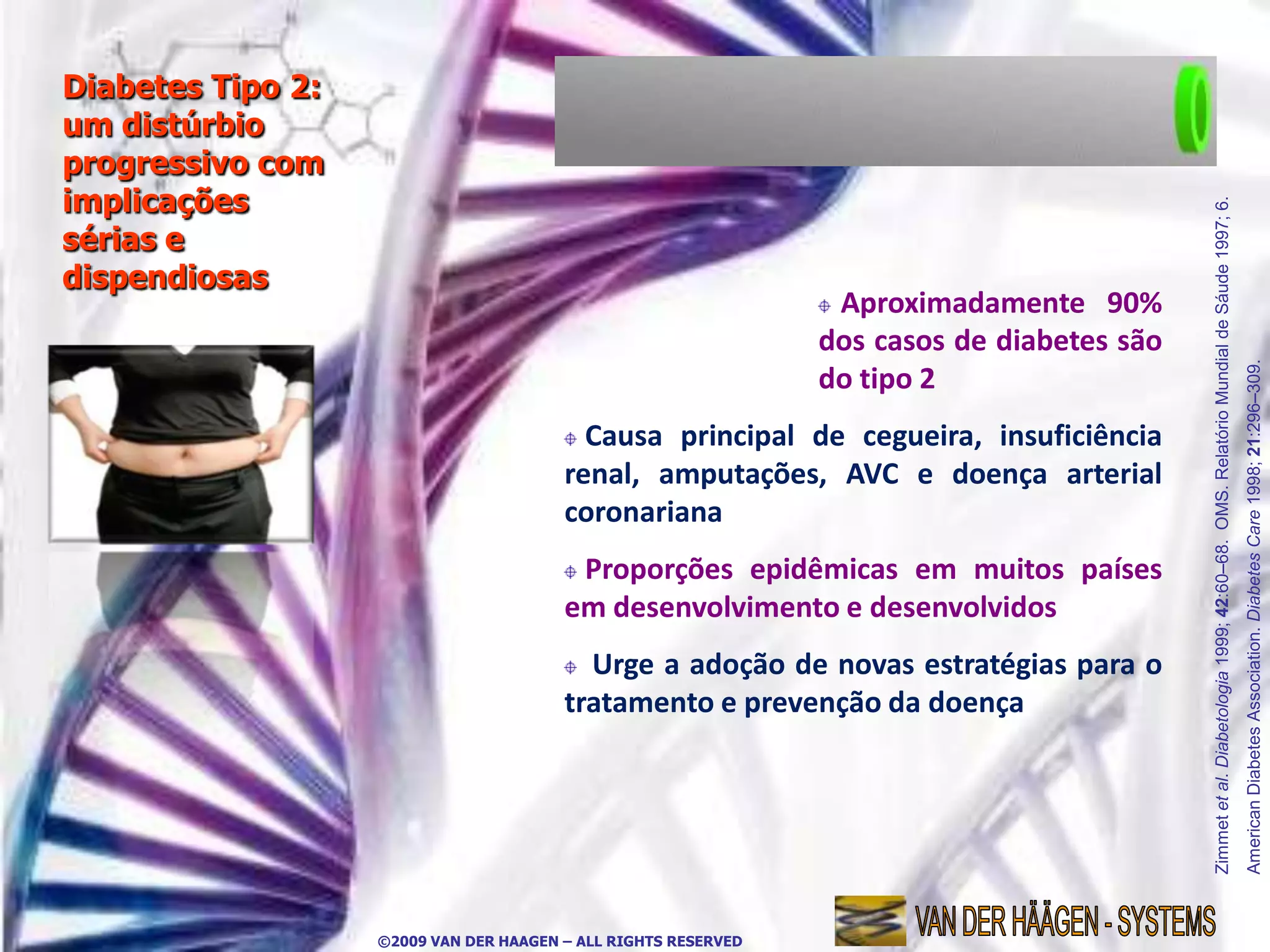 Diabetes Tipo 2:
um distúrbio
progressivo com
implicações




                                                                                            Zimmet et al. Diabetologia 1999; 42:60–68. OMS. Relatório Mundial de Sáude 1997; 6.
sérias e
dispendiosas
                                                                 Aproximadamente 90%
                                                                dos casos de diabetes são




                                                                                                                                                                                  American Diabetes Association. Diabetes Care 1998; 21:296–309.
                                                                do tipo 2
                                          Causa principal de cegueira, insuficiência
                                        renal, amputações, AVC e doença arterial
                                        coronariana
                                         Proporções epidêmicas em muitos países
                                        em desenvolvimento e desenvolvidos
                                          Urge a adoção de novas estratégias para o
                                        tratamento e prevenção da doença




                   ©2009 VAN DER HAAGEN – ALL RIGHTS RESERVED
 