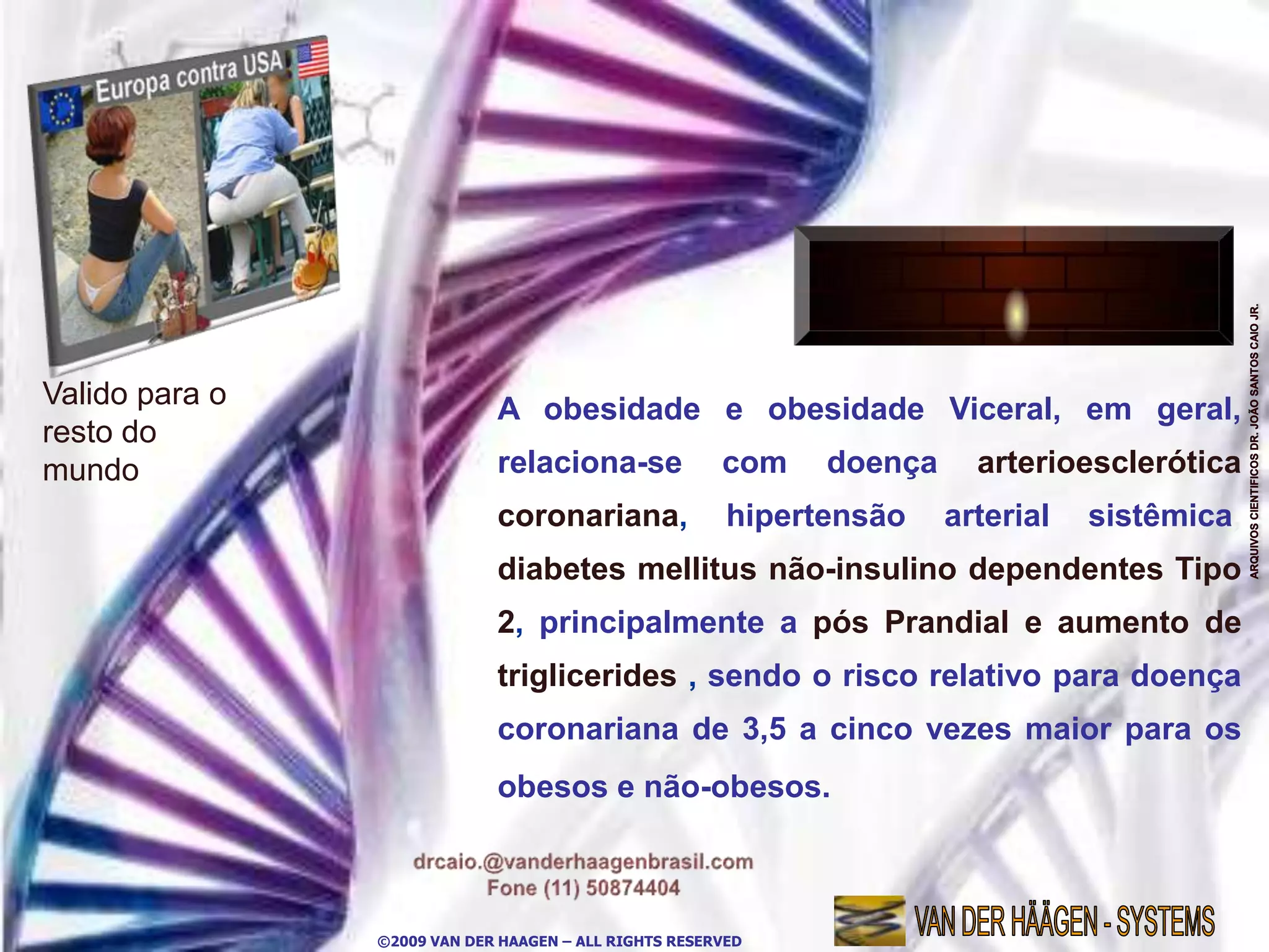 Valido para o                A obesidade e obesidade Viceral, em geral,
resto do
mundo                        relaciona-se              com    doença     arterioesclerótica
                             coronariana,               hipertensão    arterial   sistêmica,
                             diabetes mellitus não-insulino dependentes Tipo
                             2, principalmente a pós Prandial e aumento de
                             triglicerides , sendo o risco relativo para doença
                             coronariana de 3,5 a cinco vezes maior para os
                             obesos e não-obesos.



                ©2009 VAN DER HAAGEN – ALL RIGHTS RESERVED
 