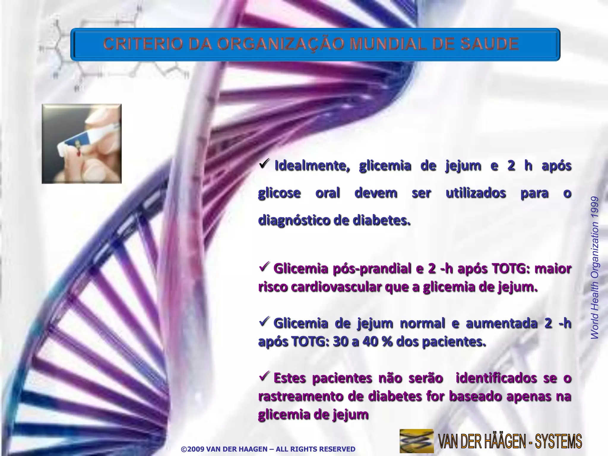  Idealmente, glicemia de jejum e 2 h após
                  glicose oral devem ser utilizados para o




                                                                    World Health Organization 1999
                  diagnóstico de diabetes.


                   Glicemia pós-prandial e 2 -h após TOTG: maior
                  risco cardiovascular que a glicemia de jejum.

                   Glicemia de jejum normal e aumentada 2 -h
                  após TOTG: 30 a 40 % dos pacientes.

                   Estes pacientes não serão identificados se o
                  rastreamento de diabetes for baseado apenas na
                  glicemia de jejum

©2009 VAN DER HAAGEN – ALL RIGHTS RESERVED
 