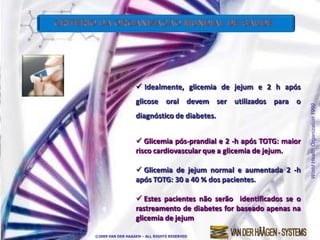  Idealmente, glicemia de jejum e 2 h após
                  glicose oral devem ser utilizados para o




                                                                    World Health Organization 1999
                  diagnóstico de diabetes.


                   Glicemia pós-prandial e 2 -h após TOTG: maior
                  risco cardiovascular que a glicemia de jejum.

                   Glicemia de jejum normal e aumentada 2 -h
                  após TOTG: 30 a 40 % dos pacientes.

                   Estes pacientes não serão identificados se o
                  rastreamento de diabetes for baseado apenas na
                  glicemia de jejum

©2009 VAN DER HAAGEN – ALL RIGHTS RESERVED
 