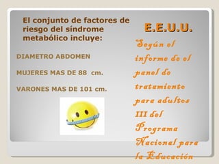 E.E.U.U. Según el informe de el panel de tratamiento para adultos  III   del Programa Nacional para la Educación sobre el Colesterol  El conjunto de factores de riesgo del síndrome metabólico incluye: DIAMETRO ABDOMEN  MUJERES MAS DE 88  cm. VARONES MAS DE 101 cm. 