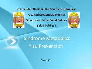 Universidad Nacional Autónoma de Honduras
       Facultad de Ciencias Médicas
      Departamento de Salud Pública
             Salud Publica I



     Sindrome Metabólico
       Y su Prevención

                Grupo #6
 
