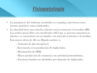 Fisiopatología

• La patogénesis del síndrome metabólico es compleja, intervienen tanto
  factores genéticos como ambientales.
• La obesidad tiene una estrecha relación con la resistencia a la insulina (RI).
  Los ácidos grasos libres no esterificados (AG) que se generan aumentan en
  plasma y se encuentran con un hígado y un músculo resistentes a la insulina.
  Esta mayor oferta de AG en Hígado conduce a:
        - Aumento de gluconeogénesis
        - Incremento en la producción de triglicéridos.
        - Disminución de HDL
        - Mayor producción de sustancias con actividad protrombótica.
        - Esteatosis hepática no alcohólica por deposito de triglicéridos.
 