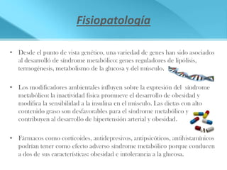 Fisiopatología

• Desde el punto de vista genético, una variedad de genes han sido asociados
  al desarrolló de síndrome metabólico: genes reguladores de lipólisis,
  termogénesis, metabolismo de la glucosa y del músculo.

• Los modificadores ambientales influyen sobre la expresión del síndrome
  metabólico: la inactividad física promueve el desarrollo de obesidad y
  modifica la sensibilidad a la insulina en el músculo. Las dietas con alto
  contenido graso son desfavorables para el síndrome metabólico y
  contribuyen al desarrollo de hipertensión arterial y obesidad.

• Fármacos como corticoides, antidepresivos, antipsicóticos, antihistamínicos
  podrían tener como efecto adverso síndrome metabólico porque conducen
  a dos de sus características: obesidad e intolerancia a la glucosa.
 