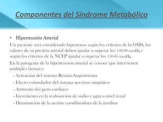 Componentes del Síndrome Metabólico

• Hipertensión Arterial
Un paciente será considerado hipertenso según los criterios de la OMS, los
valores de su presión arterial deben igualar o superar los 140-90 mmHg y
según los criterios de la NCEP igualar o superar los 130-85 mmHg.
En la patogenia de la hipertensión arterial se conoce que intervienen
múltiples factores:
  - Activación del sistema Renina-Angiotensina
  - Efecto estimulador del sistema nervioso simpático
  - Aumento del gasto cardiaco
  - Incremento en la reabsorción de sodio y agua a nivel renal
  - Disminución de la acción vasodilatadora de la insulina
 