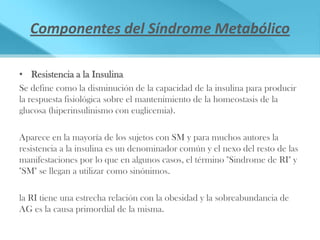 Componentes del Síndrome Metabólico

• Resistencia a la Insulina
Se define como la disminución de la capacidad de la insulina para producir
la respuesta fisiológica sobre el mantenimiento de la homeostasis de la
glucosa (hiperinsulinismo con euglicemia).

Aparece en la mayoría de los sujetos con SM y para muchos autores la
resistencia a la insulina es un denominador común y el nexo del resto de las
manifestaciones por lo que en algunos casos, el término "Sindrome de RI" y
"SM" se llegan a utilizar como sinónimos.

la RI tiene una estrecha relación con la obesidad y la sobreabundancia de
AG es la causa primordial de la misma.
 