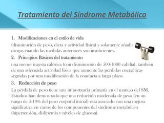 Tratamiento del Síndrome Metabólico

1. Modificaciones en el estilo de vida
(disminución de peso, dieta y actividad física) y solamente añadir
drogas cuando las medidas anteriores son insuficientes.
2. Principios Básicos del tratamiento
una menor ingesta calórica (con disminución de 500-1000 cal/día), también
de una adecuada actividad física que aumente las pérdidas energéticas
seguidas por una modificación de la conducta a largo plazo.
3. Reducción de peso
La pérdida de peso tiene una importancia primaria en el manejo del SM.
Estudios han demostrado que una reducción moderada de peso (en un
rango de 5-10% del peso corporal inicial) está asociado con una mejora
significativa en varios de los componentes del síndrome metabólico
(hipertensión, dislipemia y niveles de glucosa).
 