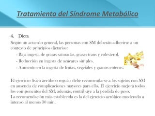 Tratamiento del Síndrome Metabólico

4. Dieta
Según un acuerdo general, las personas con SM deberán adherirse a un
contexto de principios dietarios:
   - Baja ingesta de grasas saturadas, grasas trans y colesterol.
   - Reducción en ingesta de azúcares simples.
   - Aumento en la ingesta de frutas, vegetales y granos enteros.

El ejercicio físico aeróbico regular debe recomendarse a los sujetos con SM
en ausencia de complicaciones mayores para ello. El ejercicio mejora todos
los componentes del SM, además, contribuye a la pérdida de peso.
La recomendación más establecida es la del ejercicio aeróbico moderado a
intenso al menos 30 min.
 