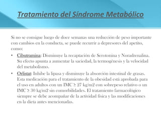Tratamiento del Síndrome Metabólico

Si no se consigue luego de doce semanas una reducción de peso importante
con cambios en la conducta, se puede recurrir a depresores del apetito,
como:
• Cibutramina: Disminuye la recaptación de Serotonina y Noradrenalina.
    Su efecto apunta a aumentar la saciedad, la termogénesis y la velocidad
    del metabolismo.
• Orlistat: Inhibe la lipasa y disminuye la absorción intestinal de grasas.
    Esta medicación para el tratamiento de la obesidad está aprobada para
    el uso en adultos con un IMC ≥ 27 kg/m2 con sobrepeso relativo o un
    IMC ≥ 30 kg/m2 sin comorbilidades. El tratamiento farmacológico
    siempre se debe acompañar de la actividad física y las modificaciones
    en la dieta antes mencionadas.
 