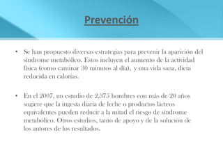 Prevención

• Se han propuesto diversas estrategias para prevenir la aparición del
  síndrome metabólico. Estos incluyen el aumento de la actividad
  física (como caminar 30 minutos al día), y una vida sana, dieta
  reducida en calorías.

• En el 2007, un estudio de 2,375 hombres con más de 20 años
  sugiere que la ingesta diaria de leche o productos lácteos
  equivalentes pueden reducir a la mitad el riesgo de síndrome
  metabólico. Otros estudios, tanto de apoyo y de la solución de
  los autores de los resultados.
 