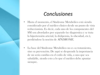 Conclusiones
• Hasta el momento, el Síndrome Metabólico está siendo
  considerado por el médico clínico desde un punto de vista
  reduccionista. Es decir, cada uno de los componentes del
  SM son abordados por separado (se diagnostica y se trata
  la hipertensión arterial, la dislipemia, la obesidad, etc.),
  perdiéndose la noción de SÍNDROME.

• La base del Síndrome Metabólico no es su tratamiento,
  sino su prevención. De aquí se desprende la importancia
  de un serio cambio en el estilo de vida, a uno que sea
  saludable, siendo esto a lo que el médico debe apuntar
  siempre.
 