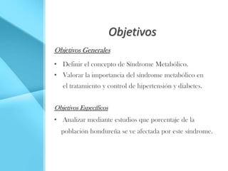 Objetivos
Objetivos Generales
• Definir el concepto de Síndrome Metabólico.
• Valorar la importancia del síndrome metabólico en
   el tratamiento y control de hipertensión y diabetes.


Objetivos Específicos
• Analizar mediante estudios que porcentaje de la
  población hondureña se ve afectada por este síndrome.
 