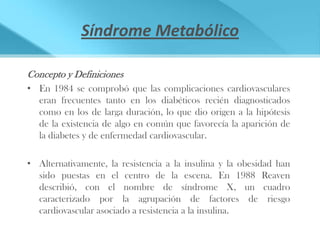 Síndrome Metabólico

Concepto y Definiciones
• En 1984 se comprobó que las complicaciones cardiovasculares
  eran frecuentes tanto en los diabéticos recién diagnosticados
  como en los de larga duración, lo que dio origen a la hipótesis
  de la existencia de algo en común que favorecía la aparición de
  la diabetes y de enfermedad cardiovascular.

• Alternativamente, la resistencia a la insulina y la obesidad han
  sido puestas en el centro de la escena. En 1988 Reaven
  describió, con el nombre de síndrome X, un cuadro
  caracterizado por la agrupación de factores de riesgo
  cardiovascular asociado a resistencia a la insulina.
 