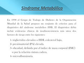 Síndrome Metabólico

En 1998 el Grupo de Trabajo de Diabetes de la Organización
Mundial de la Salud propuso un conjunto de criterios para el
diagnóstico del síndrome metabólico (SM). El diagnóstico debía
incluir evidencias clínicas de insulinoresistencia más otros dos
factores de riesgo entre los siguientes:

  1- triglicéridos elevados o HDL colesterol bajo.
  2- presiónarterial (PA) elevada.
  3- obesidad, definida por el índice de masa corporal (IMC)
    o por la relación cintura cadera.
  4- microalbuminuria.
 