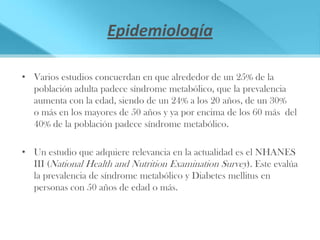 Epidemiología

• Varios estudios concuerdan en que alrededor de un 25% de la
  población adulta padece síndrome metabólico, que la prevalencia
  aumenta con la edad, siendo de un 24% a los 20 años, de un 30%
  o más en los mayores de 50 años y ya por encima de los 60 más del
  40% de la población padece síndrome metabólico.

• Un estudio que adquiere relevancia en la actualidad es el NHANES
  III (National Health and Nutrition Examination Survey). Este evalúa
  la prevalencia de síndrome metabólico y Diabetes mellitus en
  personas con 50 años de edad o más.
 