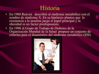 Historia
• En 1988 Reaven describió al síndrome metabólico con el
  nombre de síndrome X. En su hipótesis planteo que la
  resistencia a la insulina juega el papel principal y la
  obesidad es un factor predisponente.
• En 1998 el Grupo de Trabajo de Diabetes de la
  Organización Mundial de la Salud propuso un conjunto de
  criterios para el diagnóstico del síndrome metabólico (SM).
 