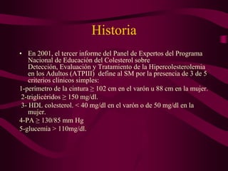 Historia
• En 2001, el tercer informe del Panel de Expertos del Programa
    Nacional de Educación del Colesterol sobre
    Detección, Evaluación y Tratamiento de la Hipercolesterolemia
    en los Adultos (ATPIII) define al SM por la presencia de 3 de 5
    criterios clínicos simples:
1-perímetro de la cintura ≥ 102 cm en el varón u 88 cm en la mujer.
 2-triglicéridos ≥ 150 mg/dl.
 3- HDL colesterol. < 40 mg/dl en el varón o de 50 mg/dl en la
    mujer.
4-PA ≥ 130/85 mm Hg
5-glucemia > 110mg/dl.
 