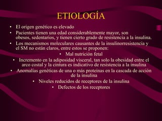 ETIOLOGÍA
• El origen genético es elevado
• Pacientes tienen una edad considerablemente mayor, son
  obesos, sedentarios, y tienen cierto grado de resistencia a la insulina.
• Los mecanismos moleculares causantes de la insulinorresistencia y
  el SM no están claros, entre estos se proponen:
                         • Mal nutrición fetal
 • Incremento en la adiposidad visceral, tan solo la obesidad entre el
     arco costal y la cintura es indicativo de resistencia a la insulina
• Anomalías genéticas de una o más proteínas en la cascada de acción
                               de la insulina
          • Niveles reducidos de receptores de la insulina
                     • Defectos de los receptores
 
