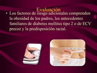 Evaluación
• Los factores de riesgo adicionales comprenden
  la obesidad de los padres, los antecedentes
  familiares de diabetes mellitus tipo 2 o de ECV
  precoz y la predisposición racial.
 